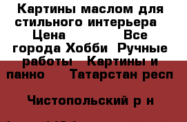 Картины маслом для стильного интерьера › Цена ­ 30 000 - Все города Хобби. Ручные работы » Картины и панно   . Татарстан респ.,Чистопольский р-н